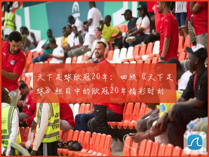 天下足球欧冠20年:回顾《天下足球》栏目中的欧冠20年精彩时刻