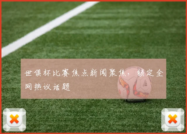 世俱杯比赛焦点新闻聚焦，锁定全网热议话题