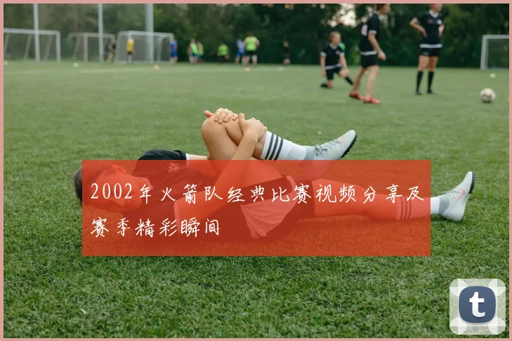 2002年火箭队经典比赛视频分享及赛季精彩瞬间