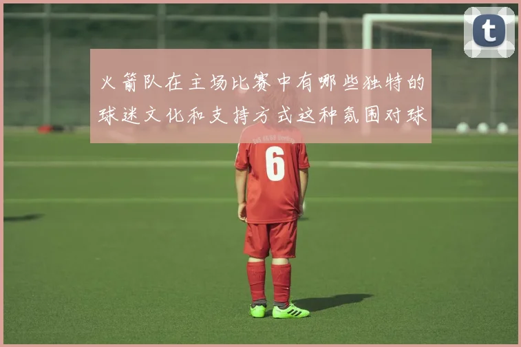 火箭队在主场比赛中有哪些独特的球迷文化和支持方式这种氛围对球队发挥产生了哪些积极影响