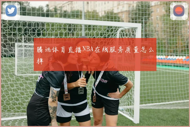 腾讯体育直播NBA在线服务质量怎么样